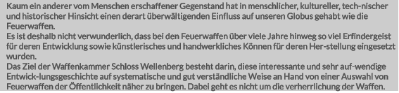 Kaum ein anderer vom Menschen erschaffener Gegenstand hat in menschlicher, kultureller, tech-nischer und historischer Hinsicht einen derart überwältigenden Einfluss auf unseren Globus gehabt wie die Feuerwaffen. Es ist deshalb nicht verwunderlich, dass bei den Feuerwaffen über viele Jahre hinweg so viel Erfindergeist für deren Entwicklung sowie künstlerisches und handwerkliches Können für deren Her-stellung eingesetzt wurden.  Das Ziel der Waffenkammer Schloss Wellenberg besteht darin, diese interessante und sehr auf-wendige Entwick-lungsgeschichte auf systematische und gut verständliche Weise an Hand von einer Auswahl von Feuerwaffen der Öffentlichkeit näher zu bringen. Dabei geht es nicht um die verherrlichung der Waffen.