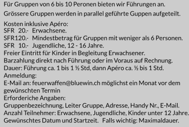 Für Gruppen von 6 bis 10 Peronen bieten wir Führungen an. Grössere Gruppen werden in parallel geführte Guppen aufgeteilt.   Kosten inklusive Apéro: SFR   20.-   Erwachsene. SFR120.-   Mindestbetrag für Gruppen mit weniger als 6 Personen. SFR   10.-   Jugendliche, 12 - 16 Jahre. Freier Eintritt für Kinder in Begleitung Erwachsener. Barzahlung direkt nach Führung oder im Voraus auf Rechnung. Dauer: Führung ca. 1 bis 1 ½ Std, dann Apéro ca. ½ bis 1 Std. Anmeldung: E-Mail an: feuerwaffen@bluewin.ch möglichst ein Monat vor dem  gewünschten Termin Erforderiche Angaben: Gruppenbezeichnung, Leiter Gruppe, Adresse, Handy Nr., E-Mail. Anzahl Teilnehmer: Erwachsene, Jugendliche, Kinder unter 12 Jahre. Gewünschtes Datum und Startzeit.   Falls wichtig: Maximaldauer.