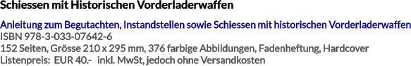 Schiessen mit Historischen Vorderladerwaffen Anleitung zum Begutachten, Instandstellen sowie Schiessen mit historischen Vorderladerwaffen ISBN 978-3-033-07642-6 152 Seiten, Grösse 210 x 295 mm, 376 farbige Abbildungen, Fadenheftung, Hardcover Listenpreis:  EUR 40.-   inkl. MwSt, jedoch ohne Versandkosten