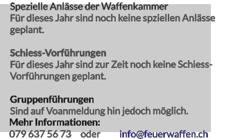 079 637 56 73     oder info@feuerwaffen.ch Spezielle Anlässe der Waffenkammer Für dieses Jahr sind noch keine spziellen Anlässe geplant.  Schiess-Vorführungen Für dieses Jahr sind zur Zeit noch keine Schiess- Vorführungen geplant.  Gruppenführungen Sind auf Voanmeldung hin jedoch möglich. Mehr Informationen: