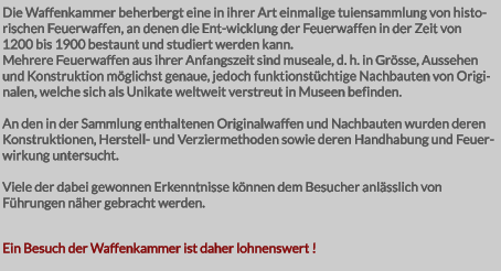 Die Waffenkammer beherbergt eine in ihrer Art einmalige tuiensammlung von histo-rischen Feuerwaffen, an denen die Ent-wicklung der Feuerwaffen in der Zeit von 1200 bis 1900 bestaunt und studiert werden kann. Mehrere Feuerwaffen aus ihrer Anfangszeit sind museale, d. h. in Grösse, Aussehen und Konstruktion möglichst genaue, jedoch funktionstüchtige Nachbauten von Originalen, welche sich als Unikate weltweit verstreut in Museen befinden.  An den in der Sammlung enthaltenen Originalwaffen und Nachbauten wurden deren Konstruktionen, Herstell- und Verziermethoden sowie deren Handhabung und Feuer-wirkung untersucht.  Viele der dabei gewonnen Erkenntnisse können dem Besucher anlässlich von Führungen näher gebracht werden.   Ein Besuch der Waffenkammer ist daher lohnenswert !