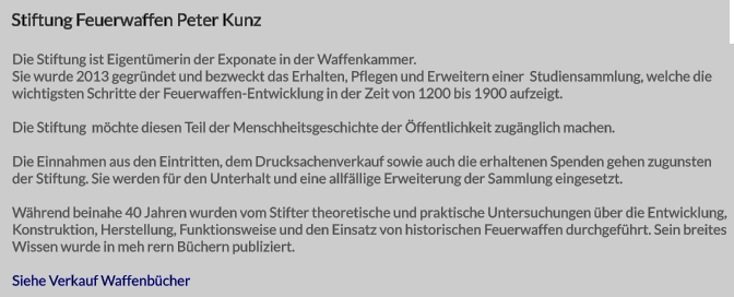 Stiftung Feuerwaffen Peter Kunz Die Stiftung ist Eigentümerin der Exponate in der Waffenkammer. Sie wurde 2013 gegründet und bezweckt das Erhalten, Pflegen und Erweitern einer  Studiensammlung, welche die wichtigsten Schritte der Feuerwaffen-Entwicklung in der Zeit von 1200 bis 1900 aufzeigt.  Die Stiftung  möchte diesen Teil der Menschheitsgeschichte der Öffentlichkeit zugänglich machen.  Die Einnahmen aus den Eintritten, dem Drucksachenverkauf sowie auch die erhaltenen Spenden gehen zugunsten der Stiftung. Sie werden für den Unterhalt und eine allfällige Erweiterung der Sammlung eingesetzt.  Während beinahe 40 Jahren wurden vom Stifter theoretische und praktische Untersuchungen über die Entwicklung, Konstruktion, Herstellung, Funktionsweise und den Einsatz von historischen Feuerwaffen durchgeführt. Sein breites Wissen wurde in meh rern Büchern publiziert.   Siehe Verkauf Waffenbücher